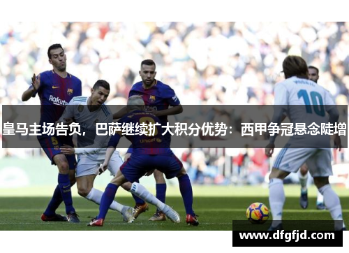皇马主场告负，巴萨继续扩大积分优势：西甲争冠悬念陡增