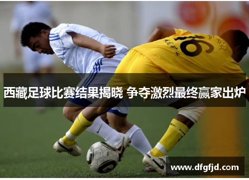西藏足球比赛结果揭晓 争夺激烈最终赢家出炉