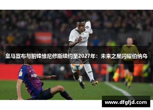 皇马宣布与前锋维尼修斯续约至2027年：未来之星闪耀伯纳乌