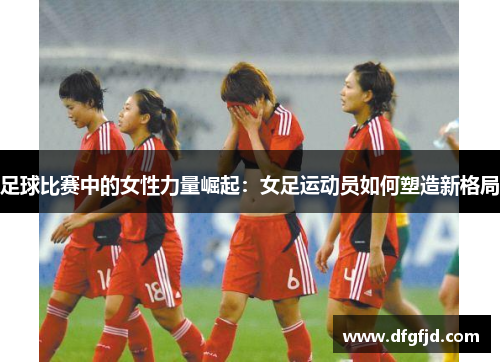 足球比赛中的女性力量崛起：女足运动员如何塑造新格局
