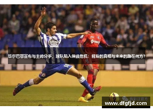 毕尔巴鄂宣布与主帅分手，球队陷入保级危机：背后的真相与未来的路在何方？