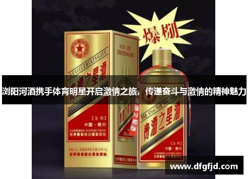 浏阳河酒携手体育明星开启激情之旅，传递奋斗与激情的精神魅力