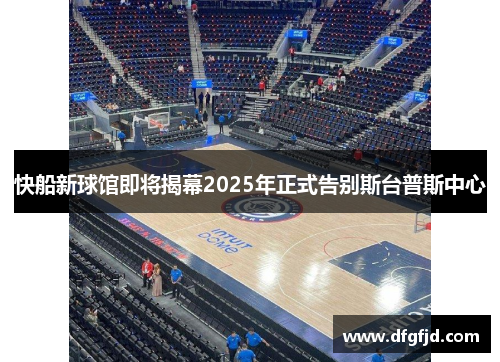 快船新球馆即将揭幕2025年正式告别斯台普斯中心