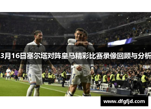 3月16日塞尔塔对阵皇马精彩比赛录像回顾与分析